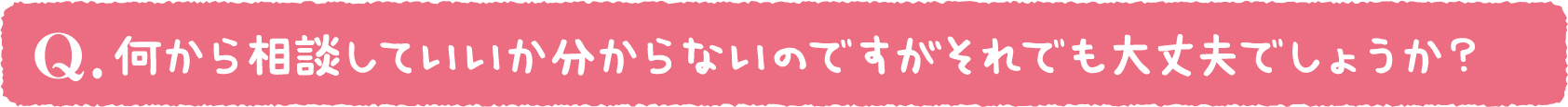 何から相談していいか分からないのですがそれでも大丈夫でしょうか?