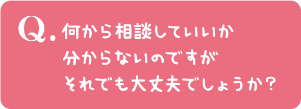 何から相談していいか分からないのですがそれでも大丈夫でしょうか?