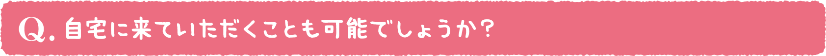 自宅に来ていただくことも可能でしょうか?