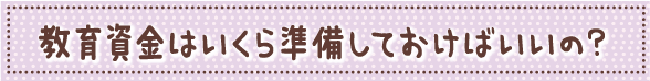 教育資金はいくら準備しておけばいいの?